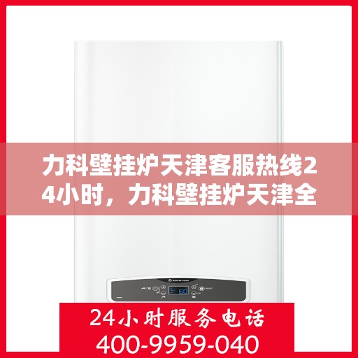力科壁挂炉天津客服热线24小时，力科壁挂炉天津全天候客服热线，贴心服务随时在线