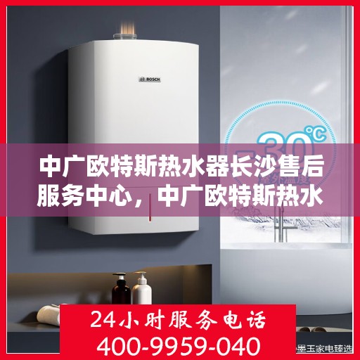 中广欧特斯热水器长沙售后服务中心，中广欧特斯热水器长沙售后服务中心，专业维修与贴心服务