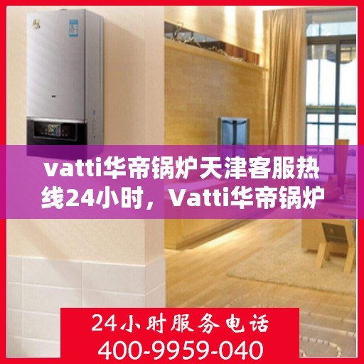 vatti华帝锅炉天津客服热线24小时，Vatti华帝锅炉天津全天候客服热线，贴心服务随时在线