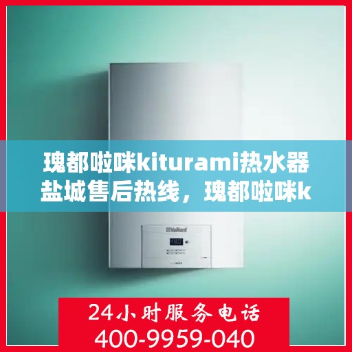 瑰都啦咪kiturami热水器盐城售后热线，瑰都啦咪kiturami热水器盐城售后服务热线全解析