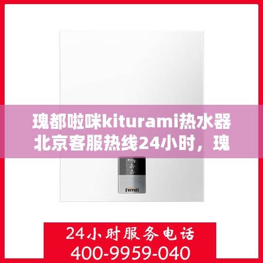 瑰都啦咪kiturami热水器北京客服热线24小时，瑰都啦咪kiturami热水器北京客服热线全天候服务，温暖您的生活需求