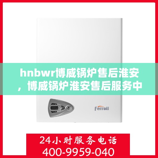 hnbwr博威锅炉售后淮安，博威锅炉淮安售后服务中心，专业维修与贴心服务