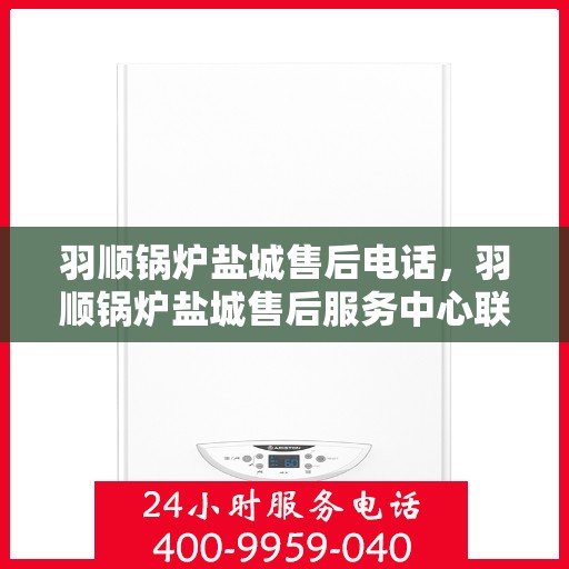 羽顺锅炉盐城售后电话，羽顺锅炉盐城售后服务中心联系电话