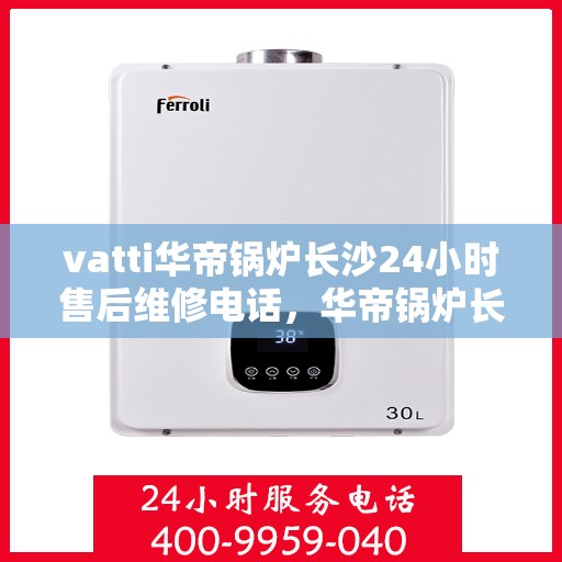 vatti华帝锅炉长沙24小时售后维修电话，华帝锅炉长沙全天候售后维修服务热线
