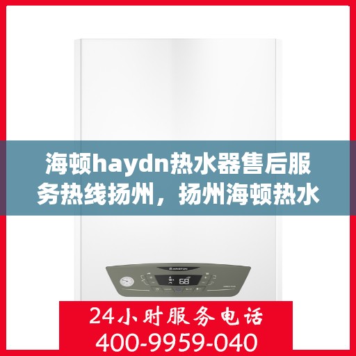 海顿haydn热水器售后服务热线扬州，扬州海顿热水器售后服务热线指南