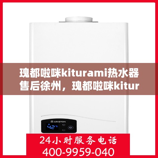 瑰都啦咪kiturami热水器售后徐州，瑰都啦咪kiturami热水器徐州售后服务中心，专业维修与贴心服务